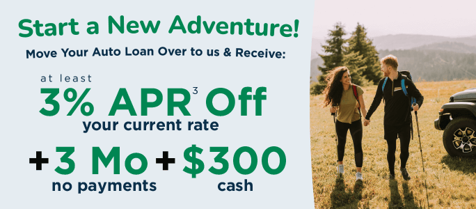 Start a new adventure! Move your auto loan over to us & receive: at least 3%25 APR off your current rate + 3 months no payments + $300 cash.