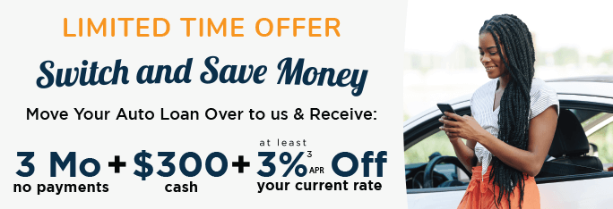 Switch and Save Money, move your auto loan over to us and receive: 3 months no payments, $300 cash and at least 3%25 APR off of your current rate