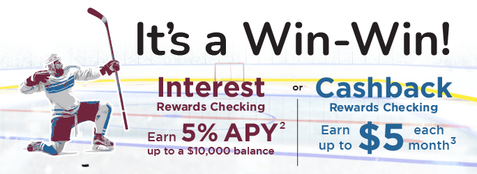 It's a Win-Win! Interest Rewards Checking Earn 5%25 APY up to a $10,000 balance or Cashback Rewards Checking earn up to $5 each month