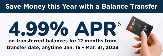 Save money this year with a Balance Transfer. 4.99%25 APR on transferred balances for 12 months form transfer date, anytime Jan. 15 - Mar. 31, 2023.