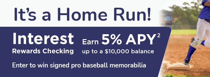 It's a Home Run! Interest Rewards Checking, earn 5%25 APY up to a $10,000 balance. Enter to win signed pro baseball memorabilia.
