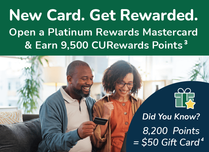 New Card. Get Rewarded. Open a Platinum Rewards Mastercard & Earn 9,500 CURewards Points. Did you Know? 8,200 Points = $50 Gift Card.