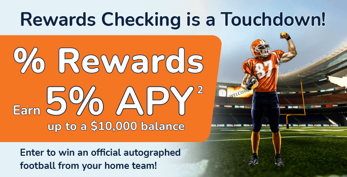 Rewards Checking is a Touchdown! Interest Rewards earn 5%25 APY up to a $10,000 balance. Enter to win an official autographed football from your home team!