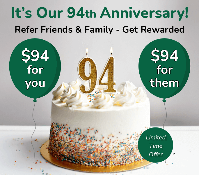 It's our 94th Anniversary! Refer friends & Family - Get Rewarded. $94 for you, $94 for them. Limited Time Offer.