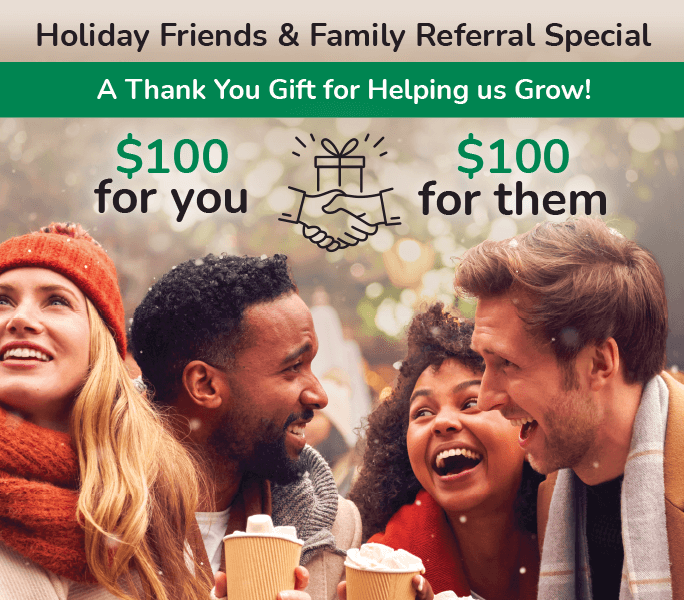 Holiday friends & family referral special. A thank you gift for helping us grow! $100 for you + $100 for them.