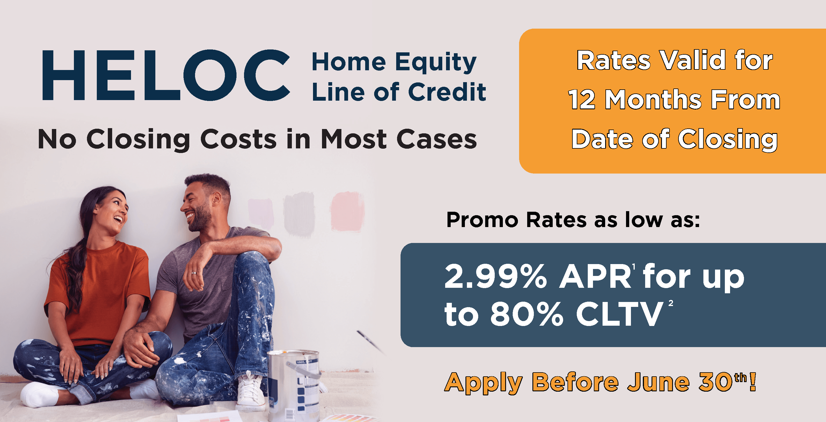 HELOC - Home Equity Line of Credit. Rates valid for 12 months from date of closing. Promo rates as 2.99%25 APR for up to 80%25 CLTV. Apply before June 30th!