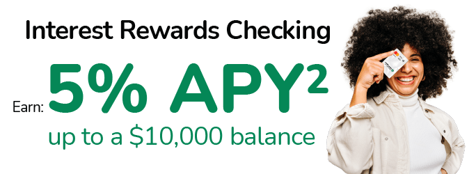 Interest Rewards Checking. Earn: 5%25 APY up to a $10,000 balance.