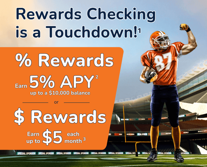 Rewards Checking is a Touchdown! Interest Rewards earn 5%25 APY up to a $10,000 balance or Cashback Rewards earn up to $5 each month