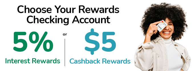 Choose Your Rewards Checking Account. 5%25 Interest Rewards or $5 Cashback Rewards.