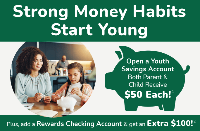 Strong money habits start young. Open a Youth Savings Account both parent &child receive $50 each! Plus, add a Rewards Checking Account & get an extra $100!
