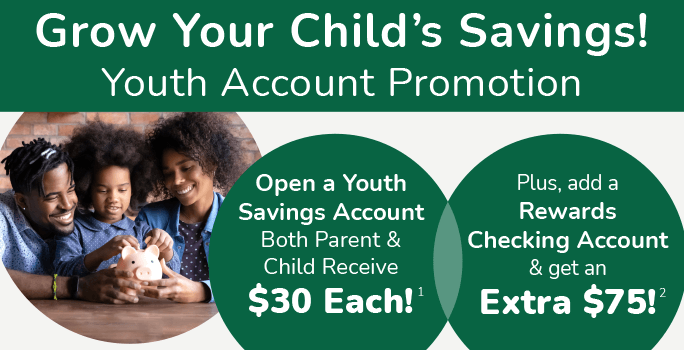 Grow Your Child's Savings! Youth Account Promotion. Open a Youth Savings Account both parent & child receive $30 each! Plus, add a Rewards Checking Account & get an Extra $75!