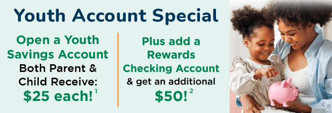 Youth Account Special. Open a Savings Account, both parent & child receive: $25 cash. Plus add a Rewards Checking Account & get an additional $50!