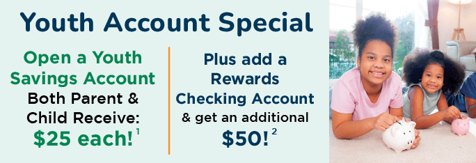 Youth Account Special. Open a Youth Savings Account, Both parent & child receive: $25 each! Plus add a Rewards Checking Account & get an additional $50!